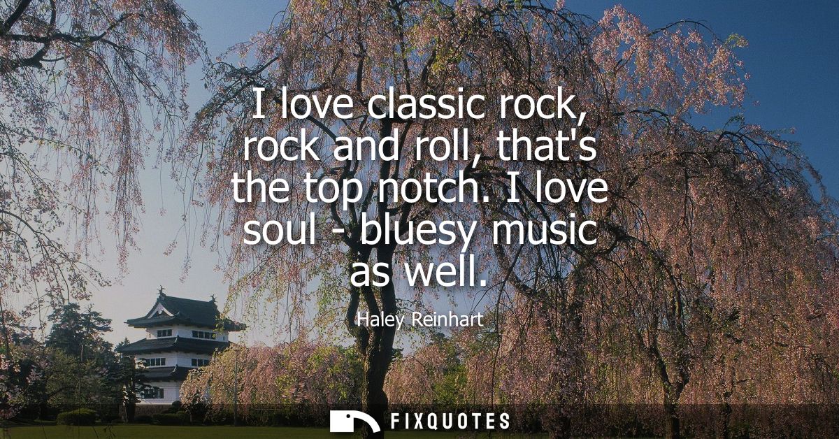 I love classic rock, rock and roll, thats the top notch. I love soul - bluesy music as well