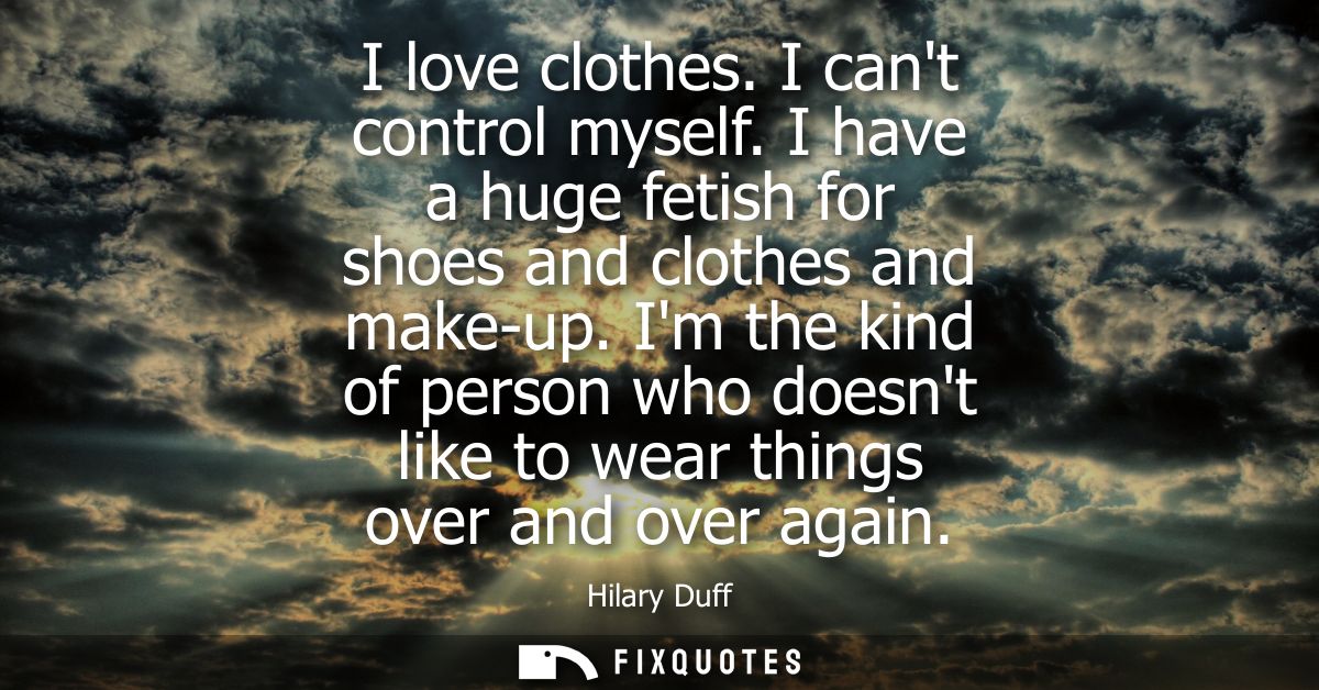 I love clothes. I cant control myself. I have a huge fetish for shoes and clothes and make-up. Im the kind of person who