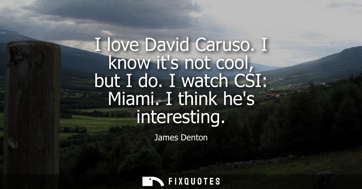 I love David Caruso. I know its not cool, but I do. I watch CSI: Miami. I think hes interesting