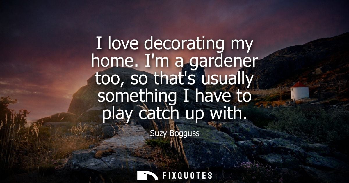 I love decorating my home. Im a gardener too, so thats usually something I have to play catch up with