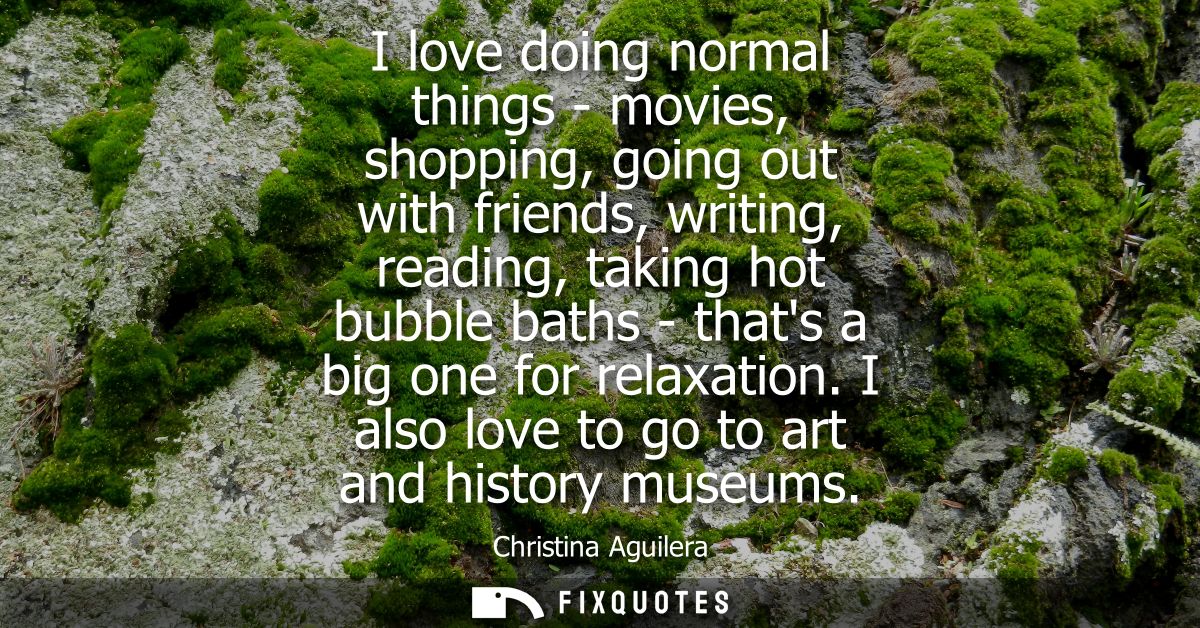 I love doing normal things - movies, shopping, going out with friends, writing, reading, taking hot bubble baths - thats