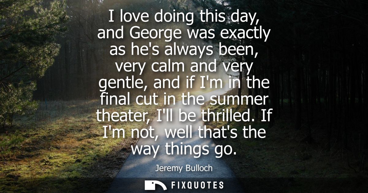 I love doing this day, and George was exactly as hes always been, very calm and very gentle, and if Im in the final cut 