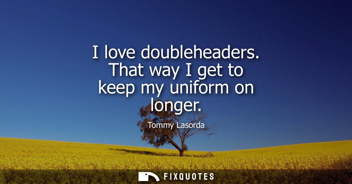 I love doubleheaders. That way I get to keep my uniform on longer