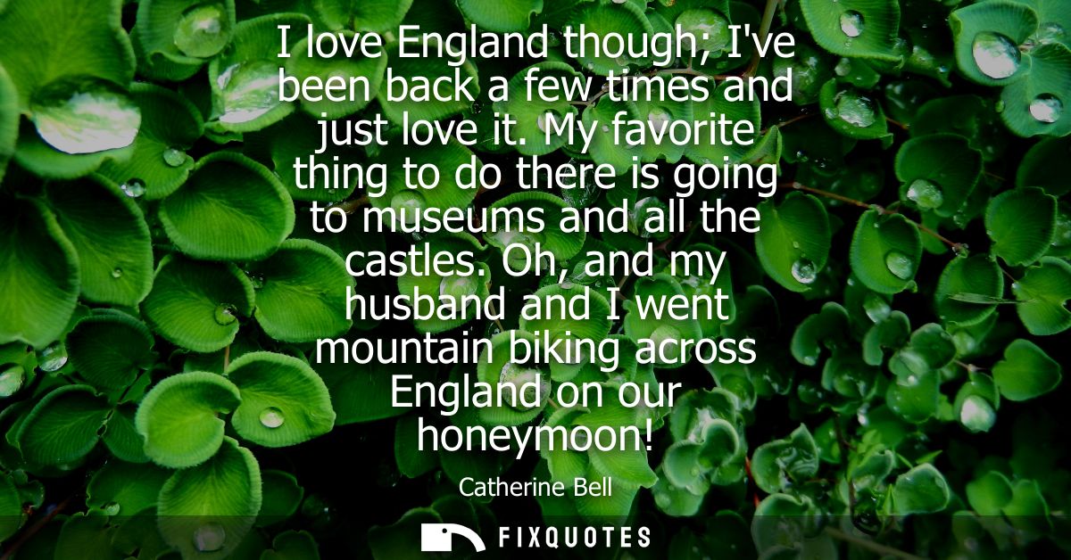 I love England though Ive been back a few times and just love it. My favorite thing to do there is going to museums and 