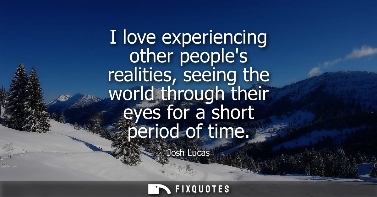 I love experiencing other peoples realities, seeing the world through their eyes for a short period of time