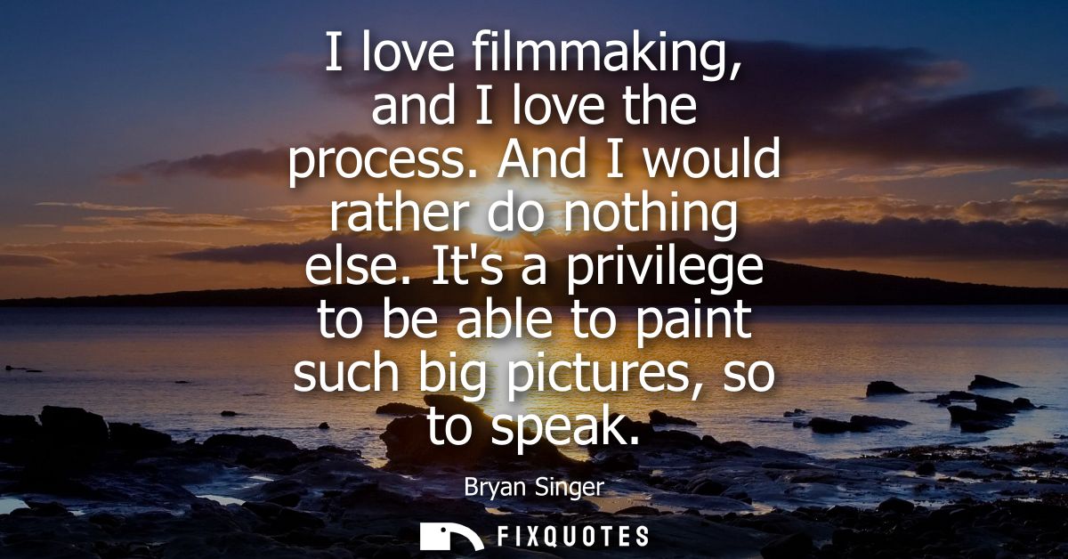 I love filmmaking, and I love the process. And I would rather do nothing else. Its a privilege to be able to paint such 