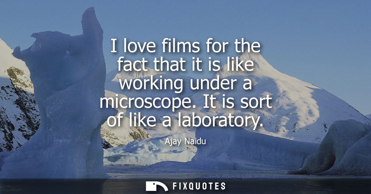 I love films for the fact that it is like working under a microscope. It is sort of like a laboratory