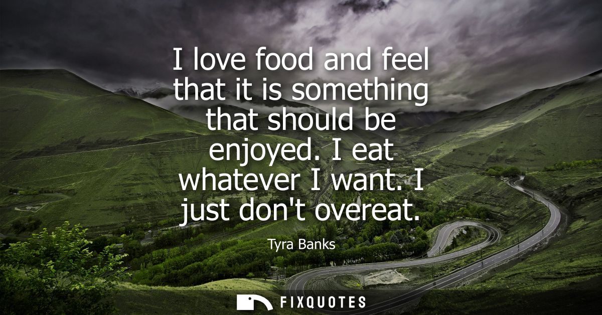 I love food and feel that it is something that should be enjoyed. I eat whatever I want. I just dont overeat