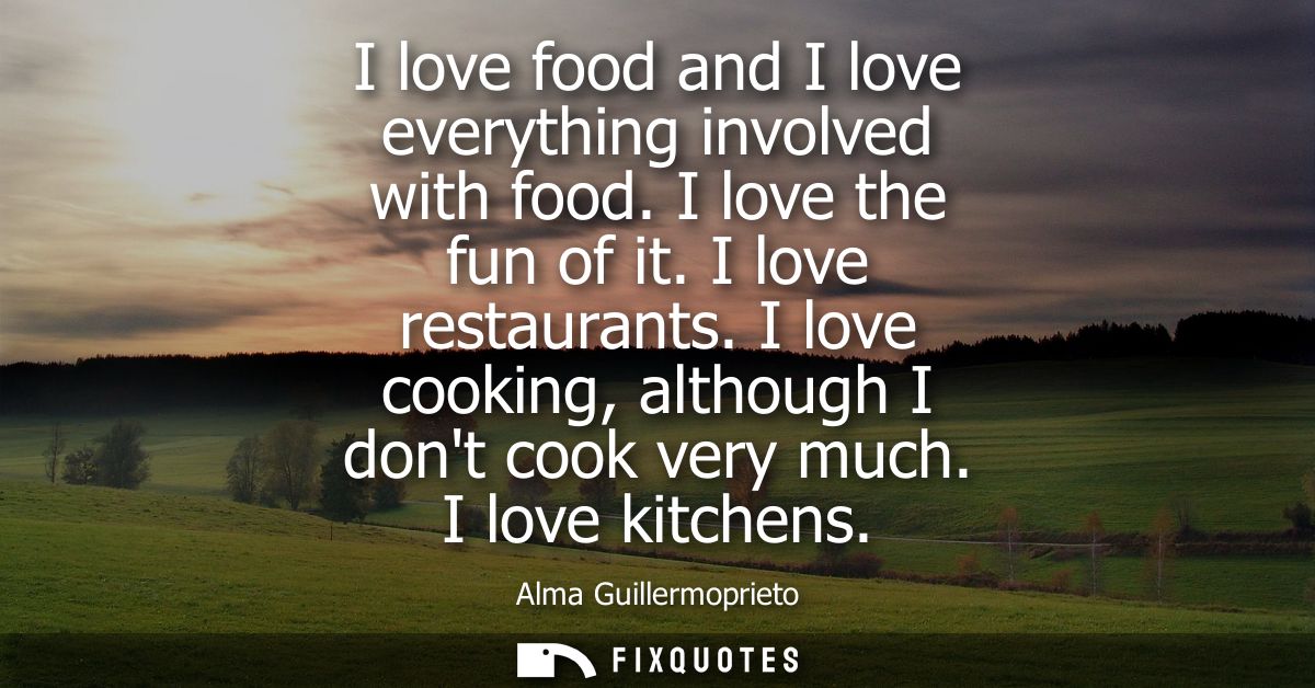 I love food and I love everything involved with food. I love the fun of it. I love restaurants. I love cooking, although
