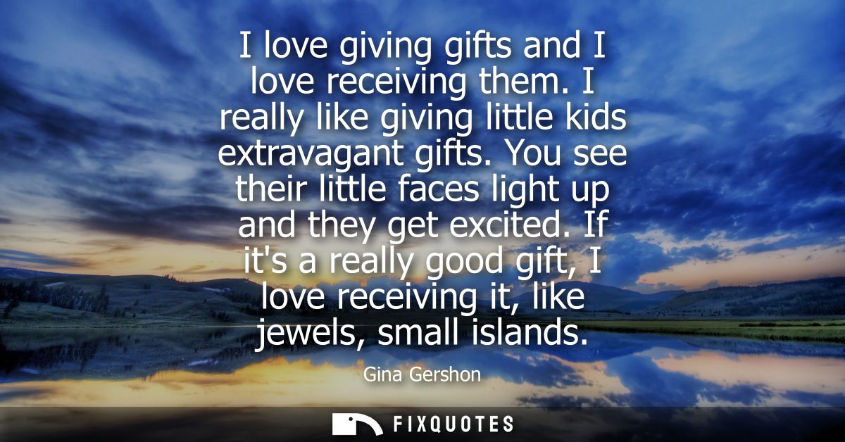 I love giving gifts and I love receiving them. I really like giving little kids extravagant gifts. You see their little 