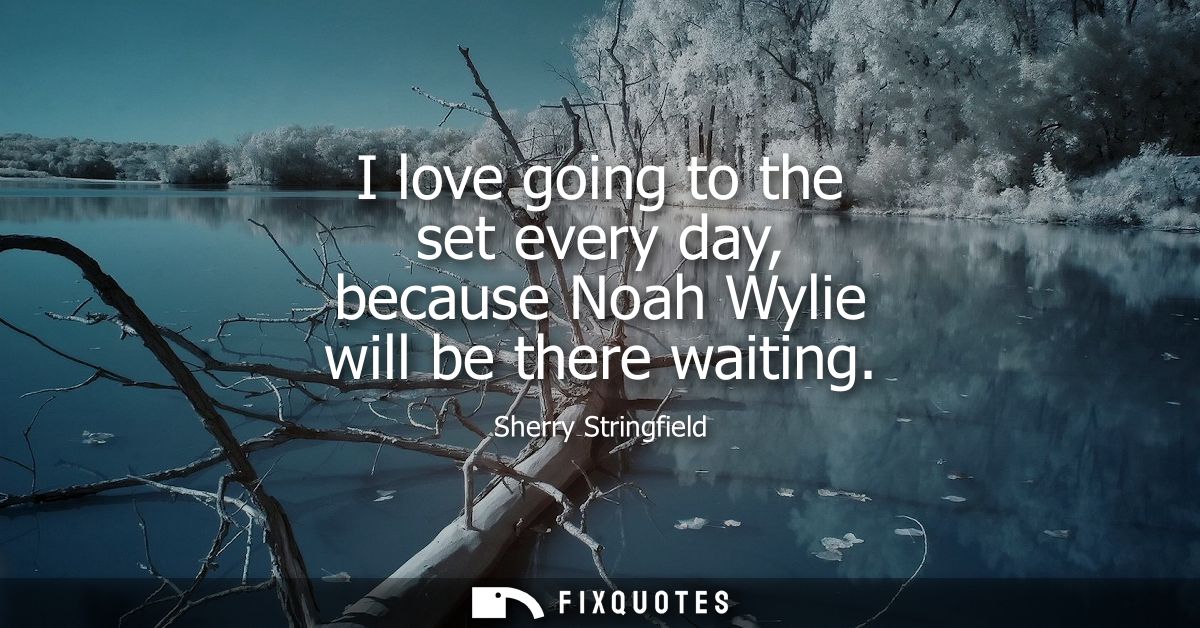 I love going to the set every day, because Noah Wylie will be there waiting