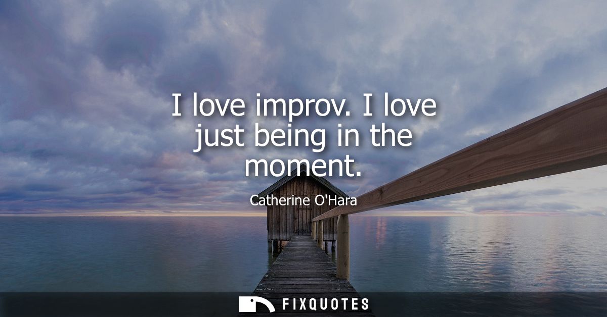 I love improv. I love just being in the moment