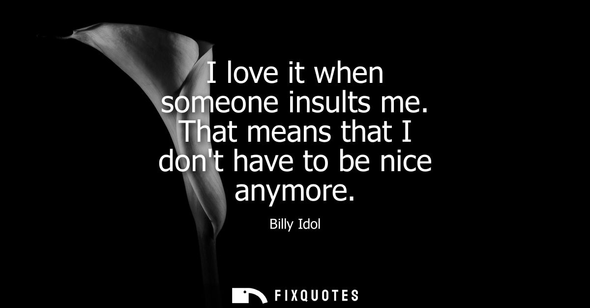 I love it when someone insults me. That means that I dont have to be nice anymore