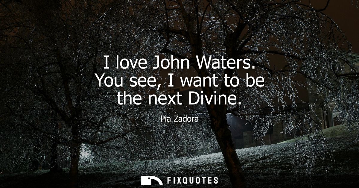 I love John Waters. You see, I want to be the next Divine