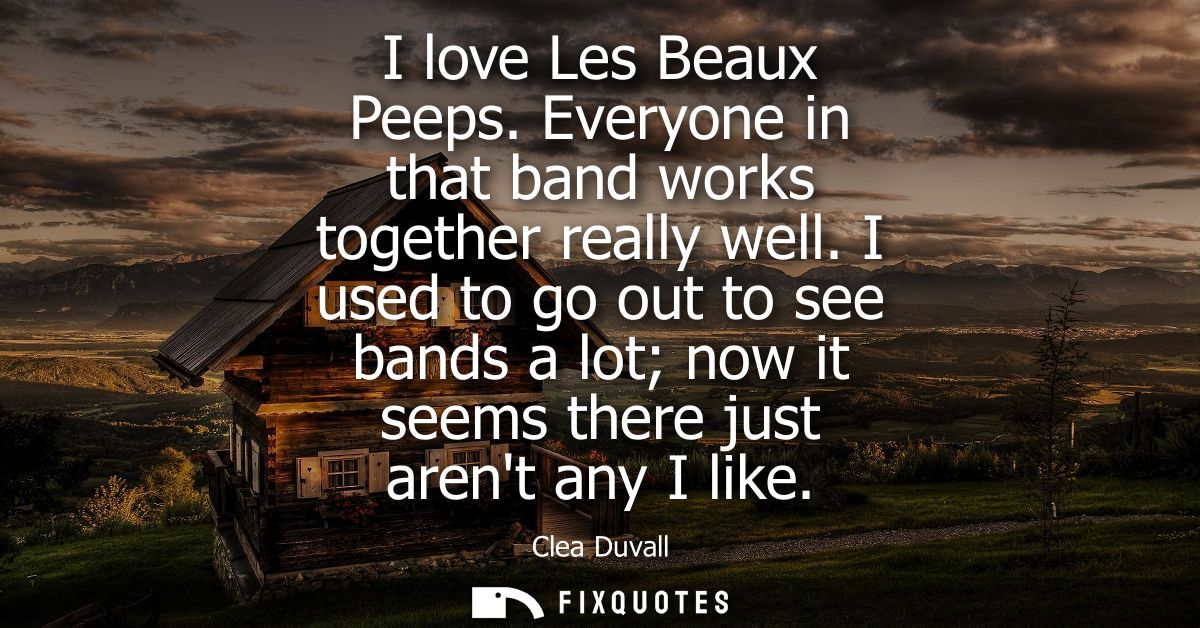 I love Les Beaux Peeps. Everyone in that band works together really well. I used to go out to see bands a lot now it see