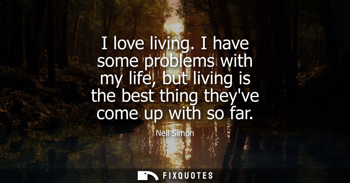 I love living. I have some problems with my life, but living is the best thing theyve come up with so far