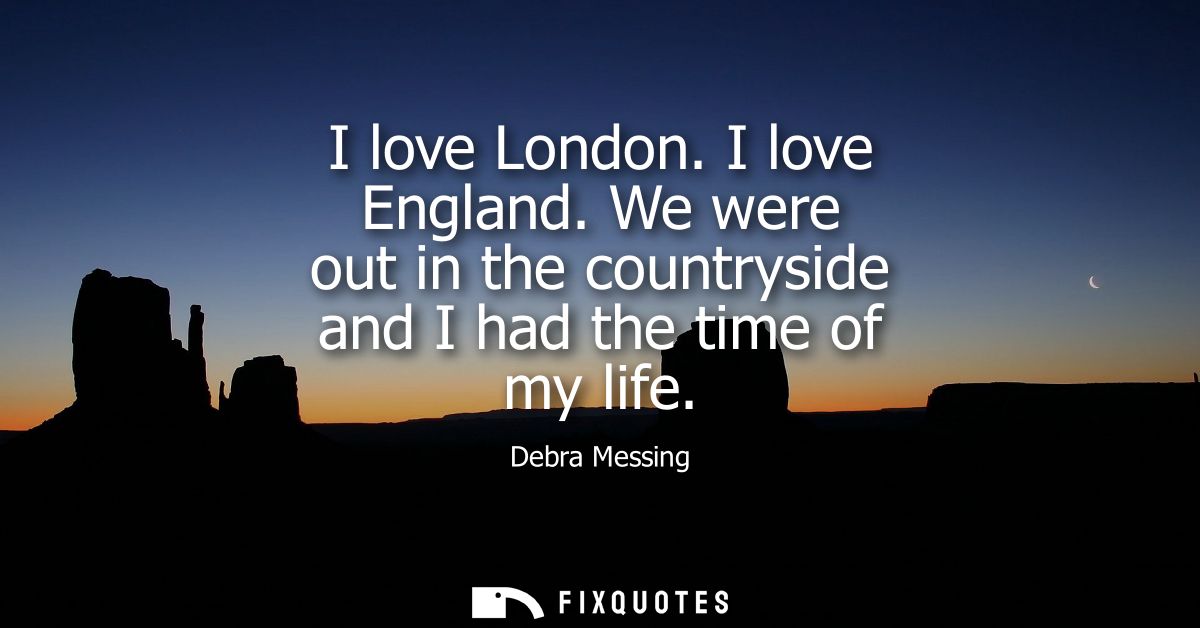 I love London. I love England. We were out in the countryside and I had the time of my life