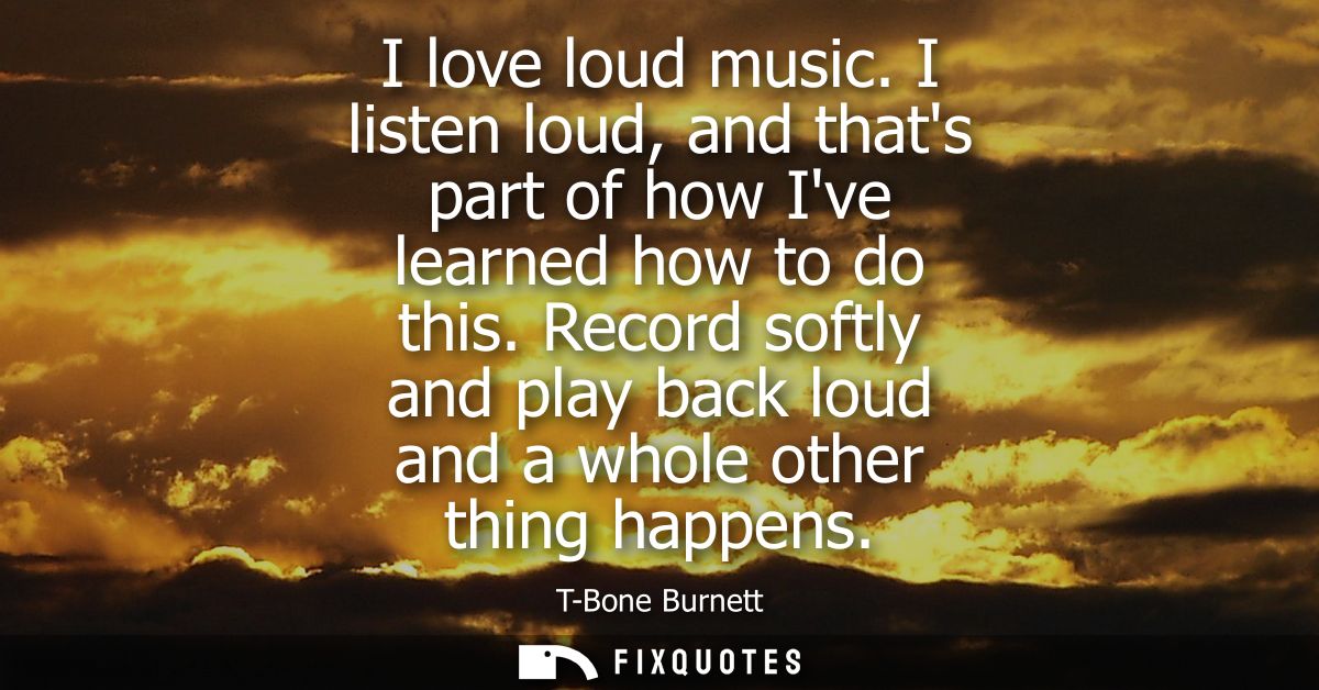 I love loud music. I listen loud, and thats part of how Ive learned how to do this. Record softly and play back loud and