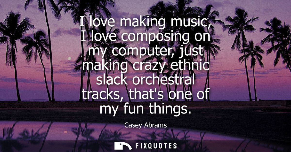 I love making music, I love composing on my computer, just making crazy ethnic slack orchestral tracks, thats one of my 