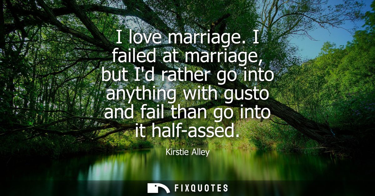 I love marriage. I failed at marriage, but Id rather go into anything with gusto and fail than go into it half-assed