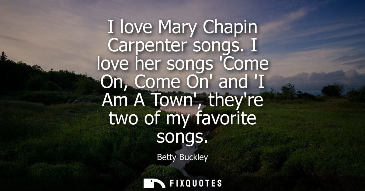 I love Mary Chapin Carpenter songs. I love her songs Come On, Come On and I Am A Town, theyre two of my favorite songs
