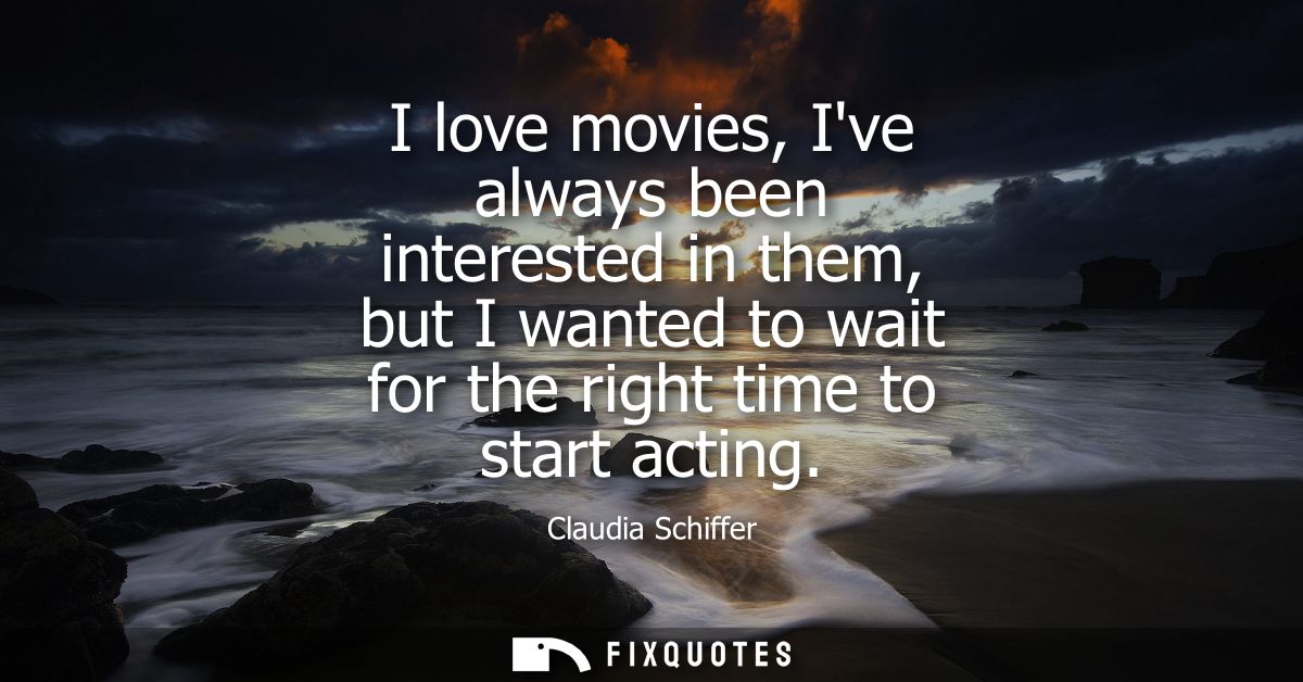 I love movies, Ive always been interested in them, but I wanted to wait for the right time to start acting