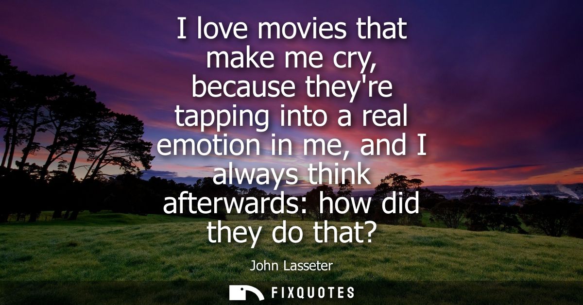 I love movies that make me cry, because theyre tapping into a real emotion in me, and I always think afterwards: how did