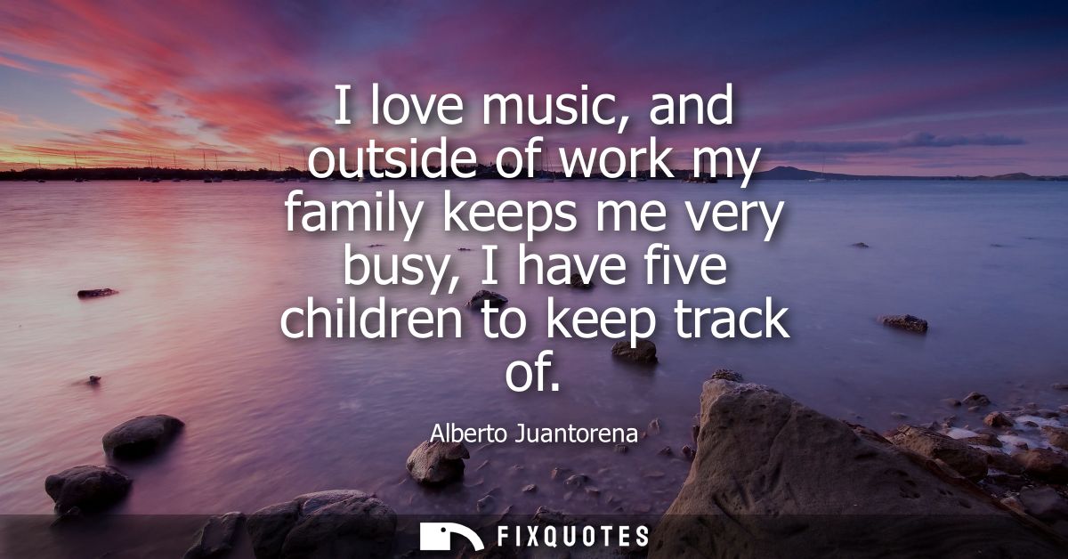 I love music, and outside of work my family keeps me very busy, I have five children to keep track of