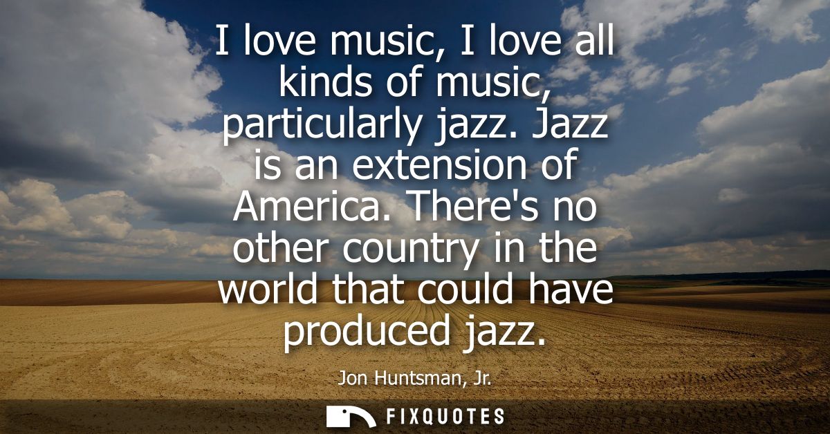 I love music, I love all kinds of music, particularly jazz. Jazz is an extension of America. Theres no other country in 