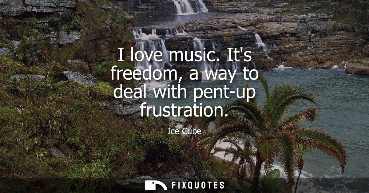 I love music. Its freedom, a way to deal with pent-up frustration