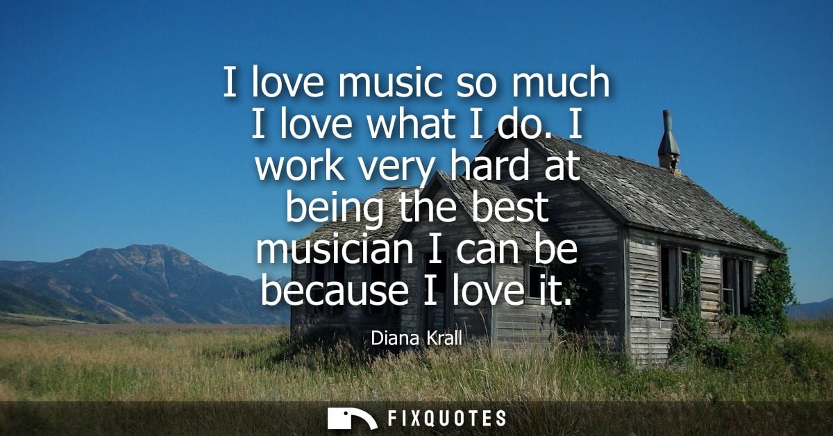 I love music so much I love what I do. I work very hard at being the best musician I can be because I love it