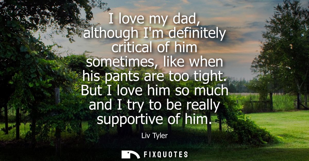 I love my dad, although Im definitely critical of him sometimes, like when his pants are too tight. But I love him so mu