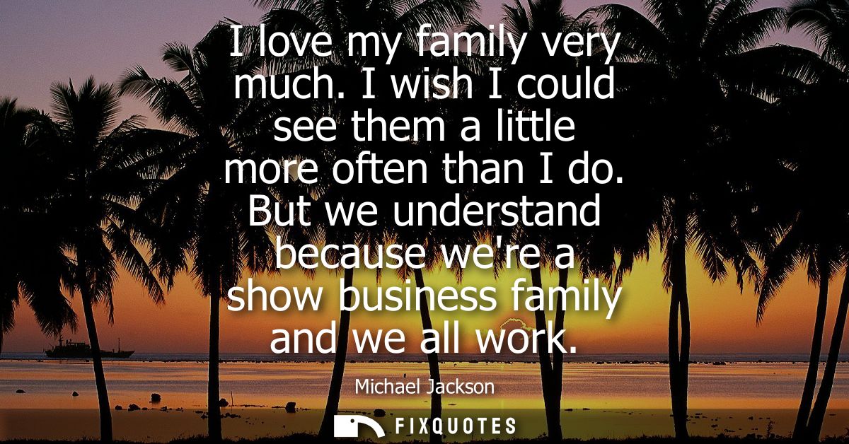 I love my family very much. I wish I could see them a little more often than I do. But we understand because were a show