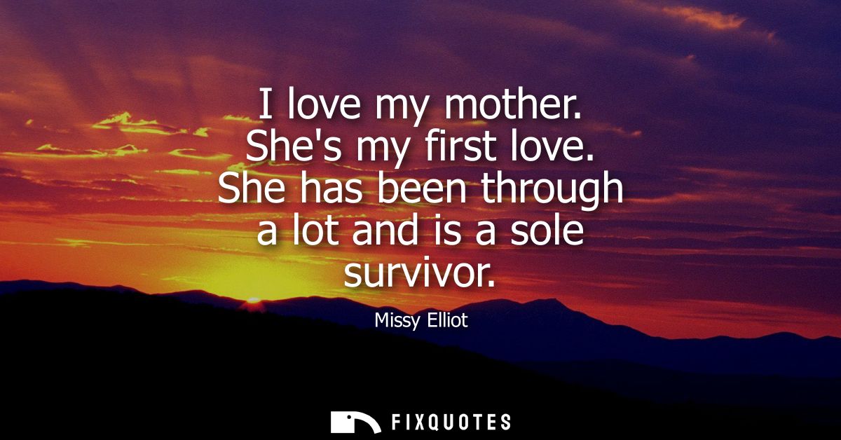 I love my mother. Shes my first love. She has been through a lot and is a sole survivor