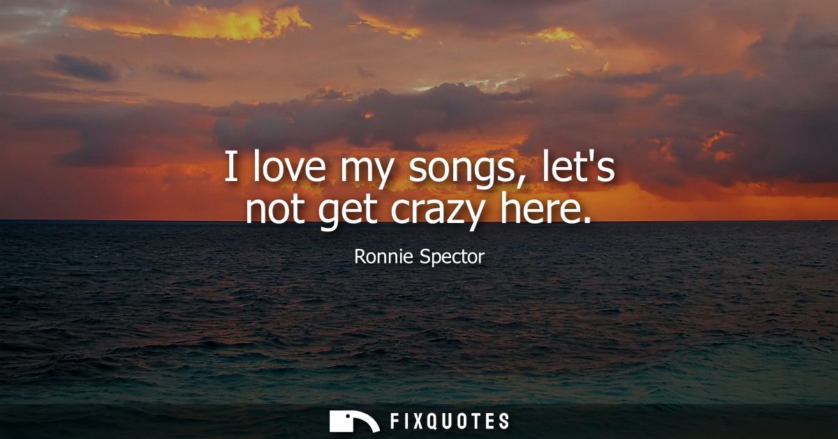 I love my songs, lets not get crazy here