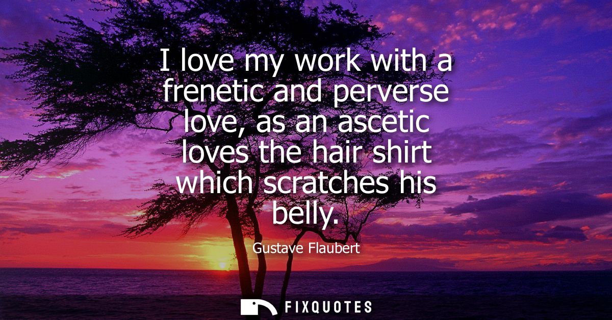 I love my work with a frenetic and perverse love, as an ascetic loves the hair shirt which scratches his belly