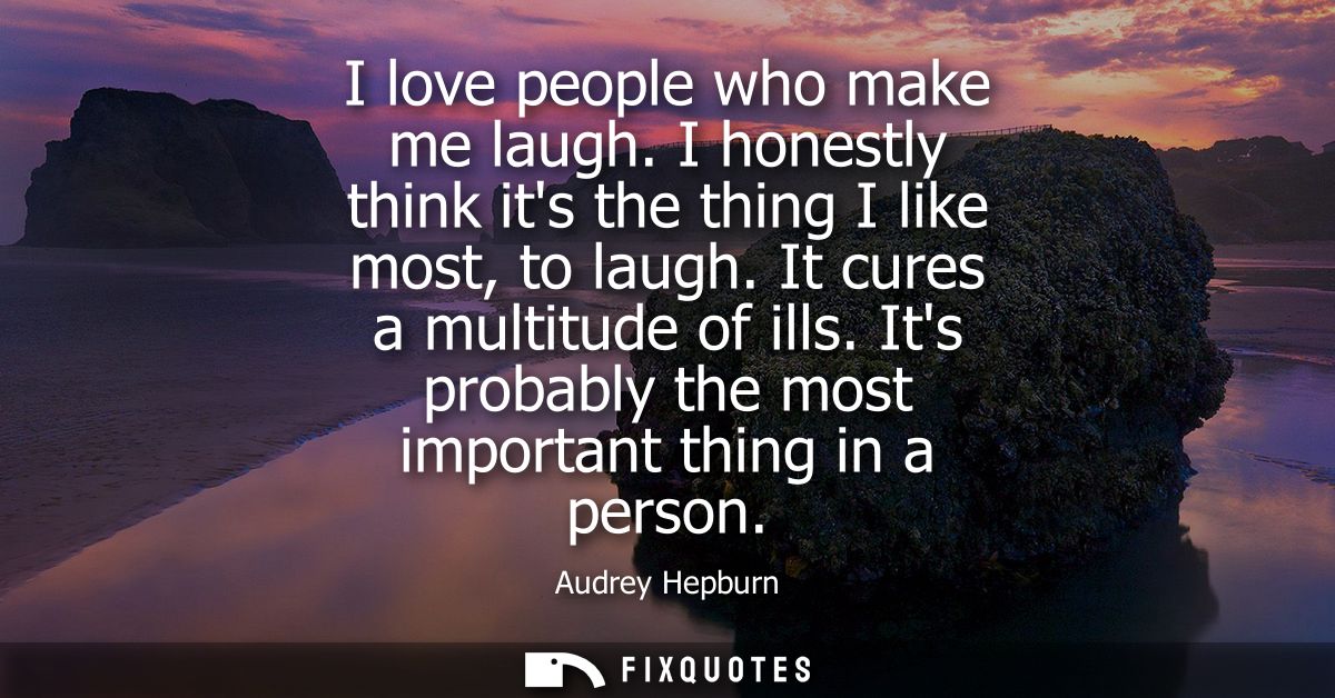 I love people who make me laugh. I honestly think its the thing I like most, to laugh. It cures a multitude of ills.