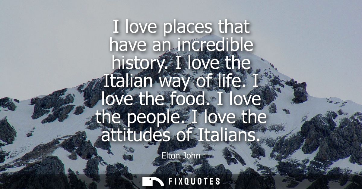 I love places that have an incredible history. I love the Italian way of life. I love the food. I love the people. I lov