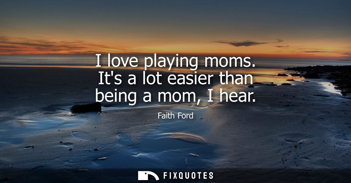 I love playing moms. Its a lot easier than being a mom, I hear
