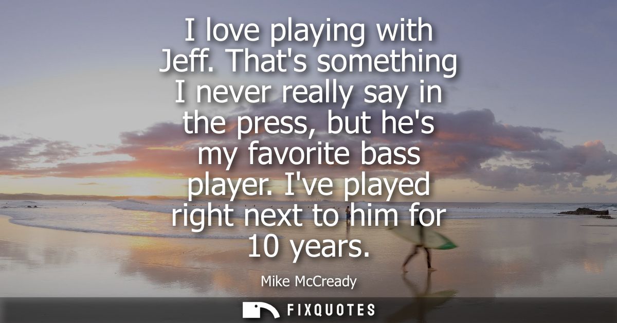 I love playing with Jeff. Thats something I never really say in the press, but hes my favorite bass player. Ive played r