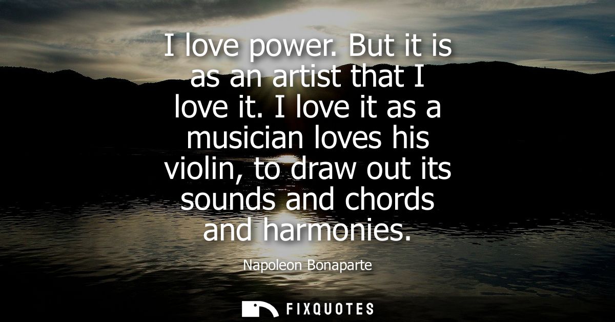 I love power. But it is as an artist that I love it. I love it as a musician loves his violin, to draw out its sounds an