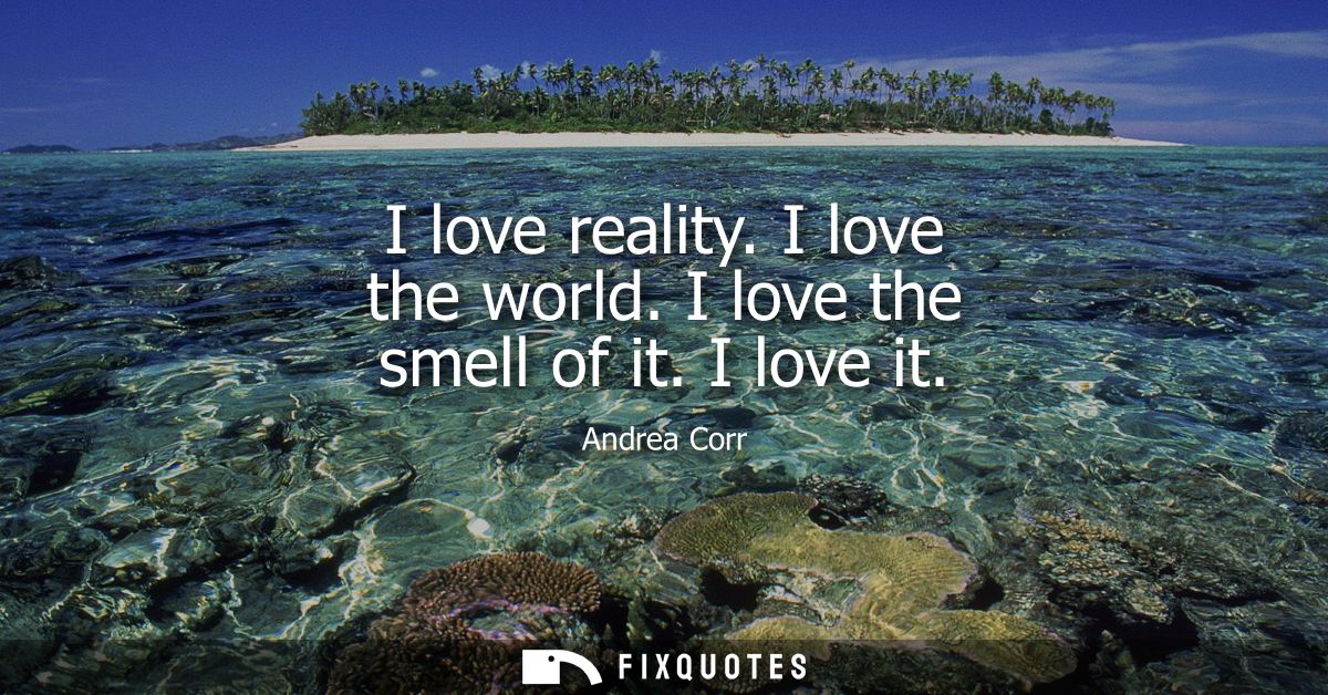 I love reality. I love the world. I love the smell of it. I love it