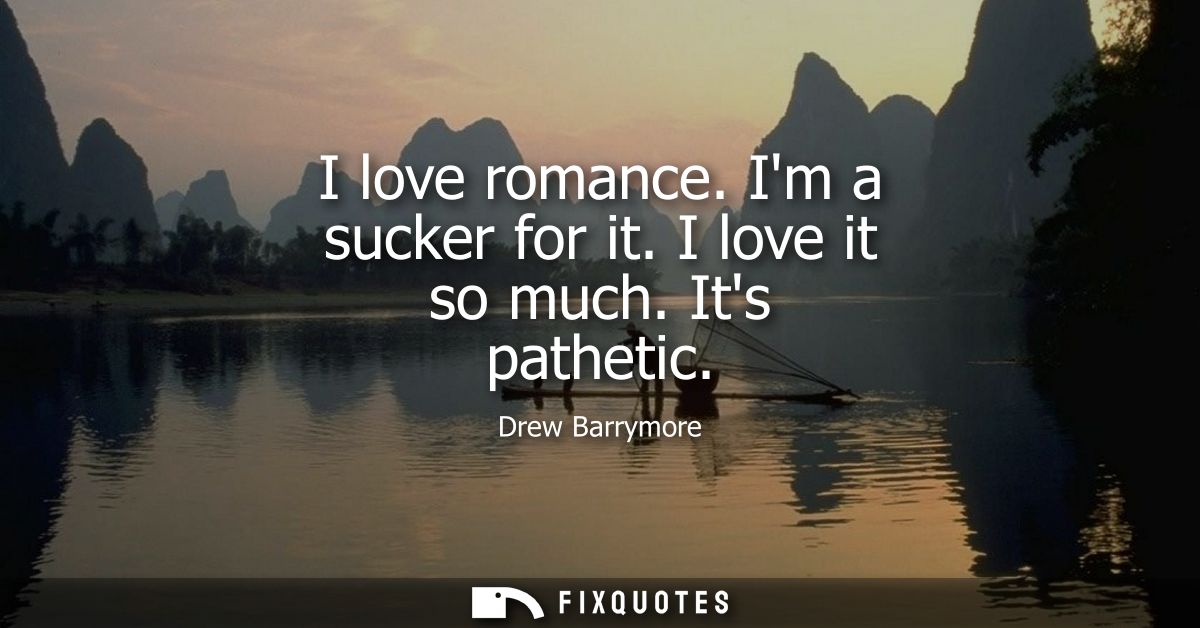 I love romance. Im a sucker for it. I love it so much. Its pathetic