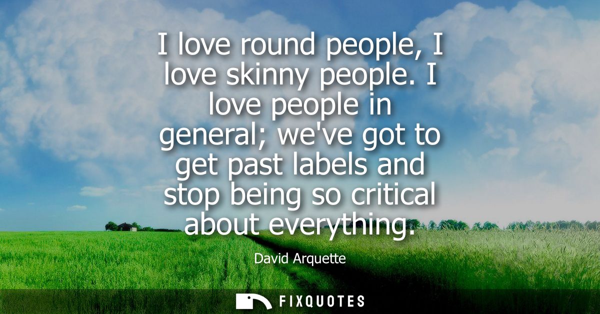 I love round people, I love skinny people. I love people in general weve got to get past labels and stop being so critic