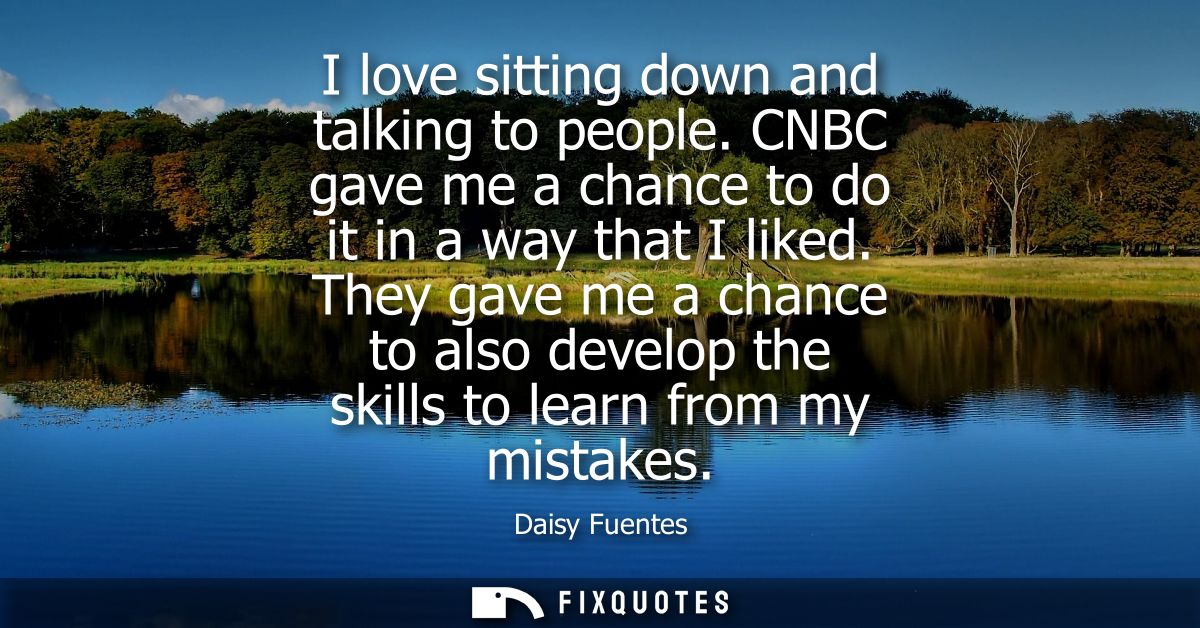 I love sitting down and talking to people. CNBC gave me a chance to do it in a way that I liked. They gave me a chance t