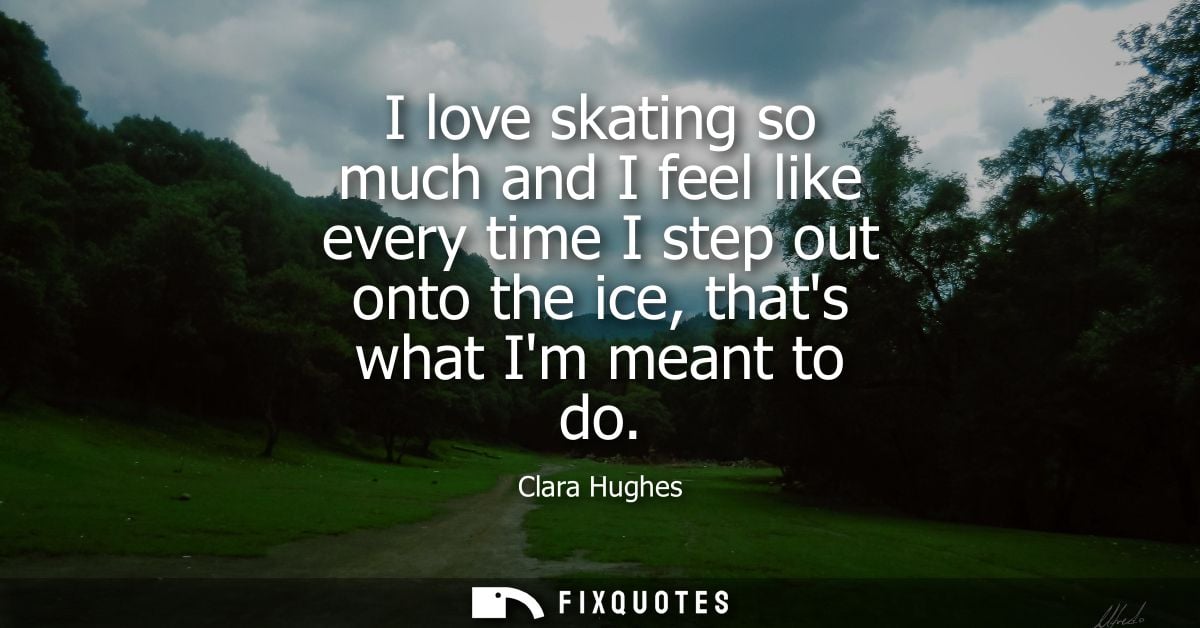 I love skating so much and I feel like every time I step out onto the ice, thats what Im meant to do