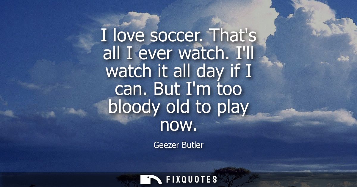 I love soccer. Thats all I ever watch. Ill watch it all day if I can. But Im too bloody old to play now