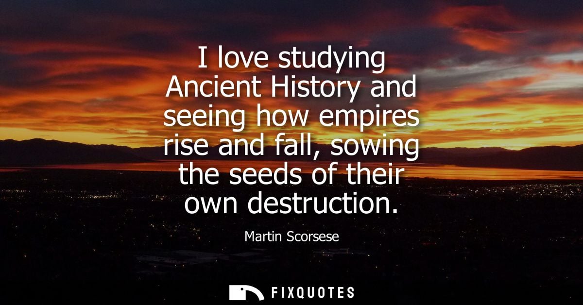 I love studying Ancient History and seeing how empires rise and fall, sowing the seeds of their own destruction