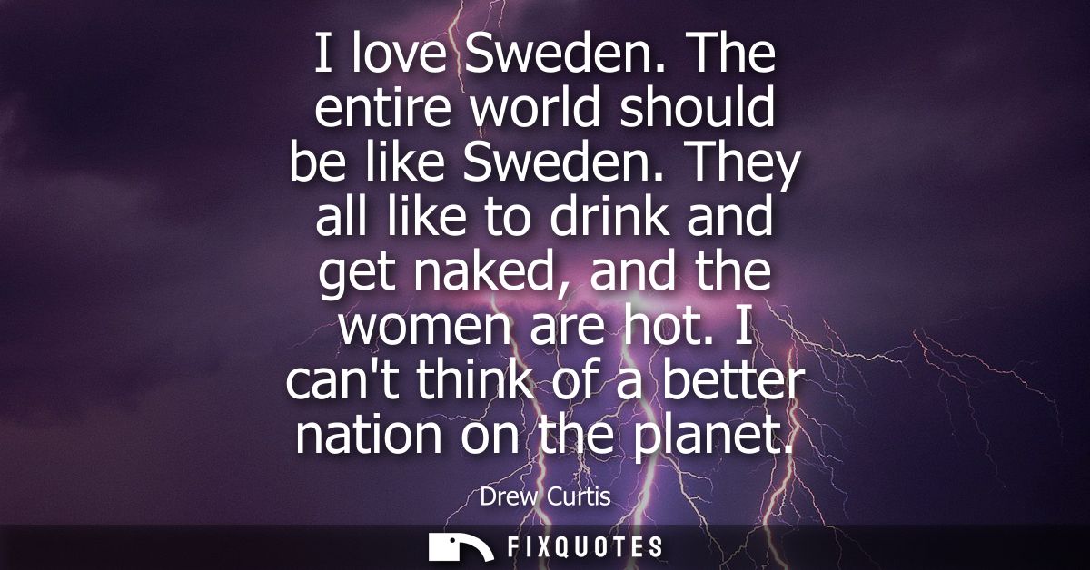 I love Sweden. The entire world should be like Sweden. They all like to drink and get naked, and the women are hot.
