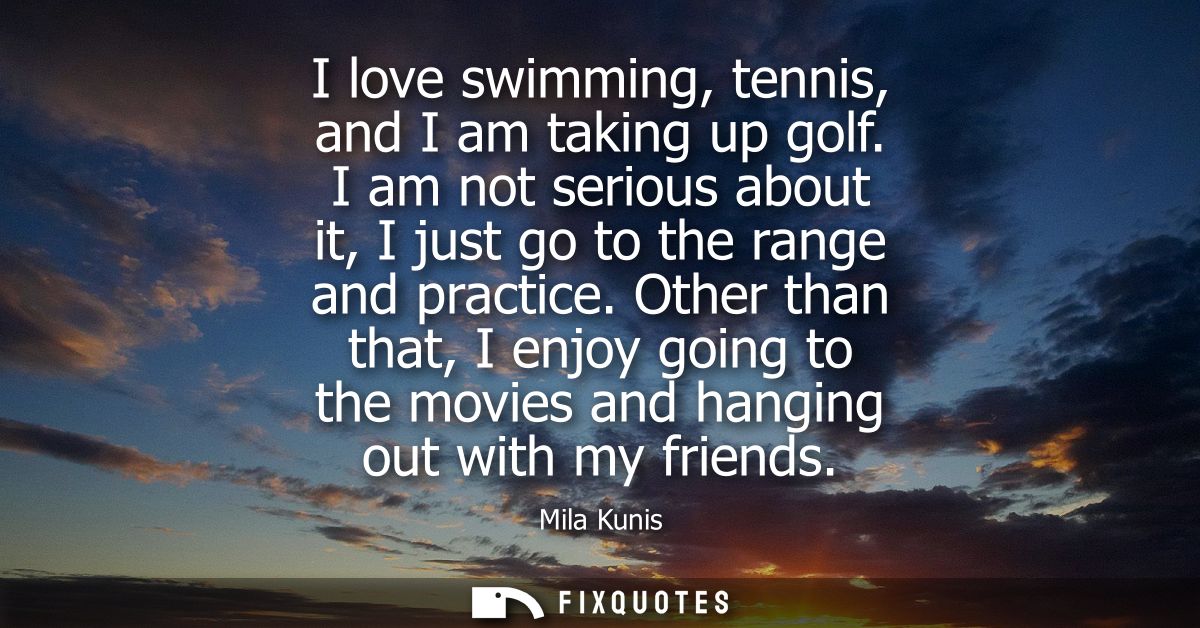 I love swimming, tennis, and I am taking up golf. I am not serious about it, I just go to the range and practice.